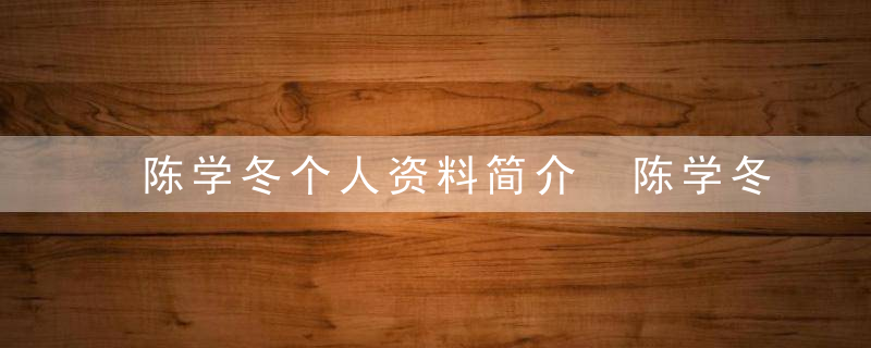 陈学冬个人资料简介 陈学冬个人介绍